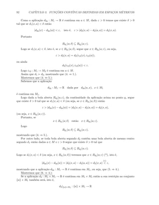 92 CAP´ITULO 3. FUNC¸ ˜OES CONT´INUAS DEFINIDAS EM ESPAC¸OS M´ETRICOS
Como a aplica¸c˜ao d2a : M1 → R ´e cont´ınua em a ∈ M, dado ε  0 temos que existe δ  0
tal que se d1(x, a)  δ ent˜ao
|d2a(x) − d2a(a)|  ε, isto ´e, ε  |d2(x, a) − d2(a, a)| = d2(x, a).
Portanto
Bd1 (a; δ) ⊆ Bd2 (a; ε).
Logo se d1(x, a)  δ, isto ´e, se x ∈ Bd1 (a; δ), segue que x ∈ Bd2 (a; ε), ou seja,
ε  d2(x, a) = d2(i12(x), i12(a)),
ou ainda
d2(i12(x), i12(a))  ε.
Logo i12 : M1 → M2 ´e cont´ınua em a ∈ M.
Assim que d1 d2, mostrando que (4. ⇒ 1.).
Mostremos que (4. ⇔ 5.):
Sabemos que a aplica¸c˜ao
d2a : M1 → R dada por d2a(a, x), x ∈ M1
´e cont´ınua em M1.
Logo dada a bola aberta Bd2 (a; ε), da cont´ınuidade da aplica¸c˜ao acima no ponto a, segue
que existe δ  0 tal que se d1(x, a)  δ (ou seja, se x ∈ Bd1 (a; δ)) ent˜ao
ε  |d2a(x) − d2a(a)| = |d2(x, a) − d2(a, a)| = d2(x, a),
(ou seja, x ∈ Bd2 (a; ε)).
Portanto, se
x ∈ Bd1 (a; δ) ent˜ao x ∈ Bd2 (a; ε).
Logo
Bd1 (a; δ) ⊆ Bd2 (a; ε),
mostrando que (4. ⇒ 5.).
Por outro lado, se toda bola aberta segundo d2 cont´em uma bola aberta de mesmo centro
segundo d1 ent˜ao dados a ∈ M e ε  0 segue que existe δ  0 tal que
Bd1 (a; δ) ⊆ Bd2 (a; ε).
Logo se d1(x, a)  δ (ou seja, x ∈ Bd1 (a; δ)) teremos que x ∈ Bd2 (a; ε) (*), isto ´e,
|d2a(x) − d2a(a)| = |d2(x, a) − d2(a, a)| = d2(x, a)
(∗)
 ε,
mostrando que a aplica¸c˜ao d2a : M1 → R ´e cont´ınua em M1, ou seja, que (5. ⇒ 4.).
Mostremos que (6. ⇒ 4.):
Se a aplica¸c˜ao d2 : M1 × M1 → R ´e cont´ınua em M1 × M1 ent˜ao a sua restri¸c˜ao ao conjunto
{a} × M1 tamb´em ser´a, isto ´e,
d2|{a}×M1
: {a} × M1 → R
 