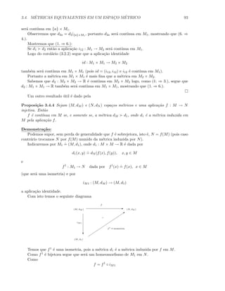 3.4. M´ETRICAS EQUIVALENTES EM UM ESPAC¸O M´ETRICO 93
ser´a cont´ınua em {a} × M1.
Observemos que d2a = d2|{a}×M1
, portanto d2a ser´a cont´ınua em M1, mostrando que (6. ⇒
4.).
Mostremos que (1. ⇒ 6.):
Se d1 d2 ent˜ao a aplica¸c˜ao i12 : M1 → M2 ser´a cont´ınua em M1.
Logo do corol´ario (3.2.2) segue que a aplica¸c˜ao identidade
id : M1 × M1 → M2 × M2
tamb´em ser´a cont´ınua em M1 × M1 (pois id = (i12, i12) e i12 ´e cont´ınua em M1).
Portanto a m´etrica em M1 × M1 ´e mais ﬁna que a m´etrica em M2 × M2.
Sabemos que d2 : M2 × M2 → R ´e cont´ınua em M2 × M2 logo, como (1. ⇒ 3.), segue que
d2 : M1 × M1 → R tamb´em ser´a cont´ınua em M1 × M1, mostrando que (1. ⇒ 6.).
Um outro resultado ´util ´e dado pela
Proposi¸c˜ao 3.4.4 Sejam (M, dM ) e (N, dN ) espa¸cos m´etricos e uma aplica¸c˜ao f : M → N
injetiva. Ent˜ao
f ´e cont´ınua em M se, e somente se, a m´etrica dM d1, onde d1 ´e a m´etrica induzida em
M pela aplica¸c˜ao f.
Demonstra¸c˜ao:
Podemos supor, sem perda de generalidade que f ´e sobrejetora, isto ´e, N = f(M) (pois caso
contr´ario trocamos N por f(M) munido da m´etrica induzida por N).
Indicaremos por M1
.
= (M, d1), onde d1 : M × M → R ´e dada por
d1(x, y)
.
= dN (f(x), f(y)), x, y ∈ M
e
f1
: M1 → N dada por f1
(x)
.
= f(x), x ∈ M
(que ser´a uma isometria) e por
iM1 : (M, dM ) → (M, d1)
a aplica¸c˜ao identidade.
Com isto temos o seguinte diagrama
E
c
Q
(M, dM ) (N, dN )
(M, d1)
iM1
f
f1
´e isometria
Temos que f1 ´e uma isometria, pois a m´etrica d1 ´e a m´etrica induzida por f em M.
Como f1 ´e bijetora segue que ser´a um homeomorﬁsmo de M1 em N.
Como
f = f1
◦ iM1
 