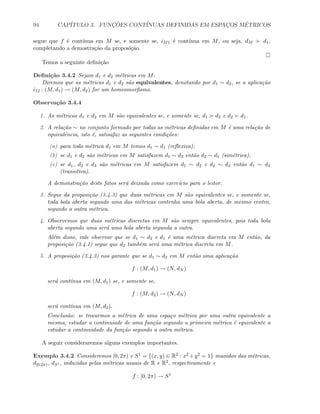 94 CAP´ITULO 3. FUNC¸ ˜OES CONT´INUAS DEFINIDAS EM ESPAC¸OS M´ETRICOS
segue que f ´e cont´ınua em M se, e somente se, iM1 ´e cont´ınua em M, ou seja, dM d1,
completando a demostra¸c˜ao da proposi¸c˜ao.
Temos a seguinte deﬁni¸c˜ao
Deﬁni¸c˜ao 3.4.2 Sejam d1 e d2 m´etricas em M.
Diremos que as m´etricas d1 e d2 s˜ao equivalentes, denotando por d1 ∼ d2, se a aplica¸c˜ao
i12 : (M, d1) → (M, d2) for um homeomorﬁsmo.
Observa¸c˜ao 3.4.4
1. As m´etricas d1 e d2 em M s˜ao equivalentes se, e somente se, d1 d2 e d2 d1.
2. A rela¸c˜ao ∼ no conjunto formado por todas as m´etricas deﬁnidas em M ´e uma rela¸c˜ao de
equivalˆencia, isto ´e, satisafaz as seguintes condi¸c˜oes:
(a) para toda m´etrica d1 em M temos d1 ∼ d1 (reﬂexiva);
(b) se d1 e d2 s˜ao m´etricas em M satisfazem d1 ∼ d2 ent˜ao d2 ∼ d1 (sim´etrica);
(c) se d1, d2 e d3 s˜ao m´etricas em M satisfazem d1 ∼ d2 e d2 ∼ d3 ent˜ao d1 ∼ d3
(transitiva).
A demonstra¸c˜ao deste fatos ser´a deixada como exerc´ıcio para o leitor.
3. Segue da proposi¸c˜ao (3.4.3) que duas m´etricas em M s˜ao equivalentes se, e somente se,
toda bola aberta segundo uma das m´etricas contenha uma bola aberta, de mesmo centro,
segundo a outra m´etrica.
4. Observemos que duas m´etricas discretas em M s˜ao sempre equivalentes, pois toda bola
aberta segundo uma ser´a uma bola aberta segunda a outra.
Al´em disso, vale observar que se d1 ∼ d2 e d1 ´e uma m´etrica discreta em M ent˜ao, da
proposi¸c˜ao (3.4.1) segue que d2 tamb´em ser´a uma m´etrica discreta em M.
5. A proposi¸c˜ao (3.4.3) nos garante que se d1 ∼ d2 em M ent˜ao uma aplica¸c˜ao
f : (M, d1) → (N, dN )
ser´a cont´ınua em (M, d1) se, e somente se,
f : (M, d2) → (N, dN )
ser´a cont´ınua em (M, d2).
Conclus˜ao: se trocarmos a m´etrica de uma espa¸co m´etrica por uma outra equivalente a
mesma, estudar a continuiade de uma fun¸c˜ao segundo a primeira m´etrica ´e equivalente a
estudar a continuidade da fun¸c˜ao segundo a outra m´etrica.
A seguir consideraremos alguns exemplos importantes.
Exemplo 3.4.2 Consideremos [0, 2π) e S1 = {(x, y) ∈ R2 : x2 +y2 = 1} munidos das m´etricas,
d[0,2π), dS1 , induzidas pelas m´etricas usuais de R e R2, respectivamente e
f : [0, 2π) → S1
 