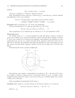 3.4. M´ETRICAS EQUIVALENTES EM UM ESPAC¸O M´ETRICO 95
dada por
f(t)
.
= (cos(t), sen(t)), t ∈ [0, 2π).
Vimos que a aplica¸c˜ao f ´e cont´ınua e bijetora em [0, 2π).
Logo, da proposi¸c˜ao acima, segue que a m´etrica d[0,2π) ´e mais ﬁna que a m´etrica induzida
pela aplica¸c˜ao f, isto ´e, que a m´etrica
d1(x, y)
.
= dS1 (f(x), f(y)) = dS1 ((cos(x), sen(x)), (cos(y), sen(y)))
= [cos(x) − cos(y)]2 + [sen(x) − sen(y)]2, x, y ∈ [0, 2π).
Exemplo 3.4.3 As m´etricas d, d e d em Rn s˜ao equivalentes.
De fato, da proposi¸c˜ao (2.1.1) segue que para todo x, y, ∈ Rn temos
d (x, y) ≤ d(x, y) ≤ d (x, y) ≤ n d (x, y). (∗)
Logo a proposi¸c˜ao (3.4.2) implicar´a que as m´etricas d, d e d s˜ao equivalentes em Rn.
Observa¸c˜ao 3.4.5
No exemplo acima se n = 2 temos garantido que toda bola aberta, segundo a m´etrica d
(neste caso as bolas s˜ao os interiores dos discos), cont´em uma bola aberta, segundo a m´etrica
d (neste caso as bolas s˜ao os interiores dos quadrados cujas diagonais s˜ao paralelas aos eixos
coordenados) que, por sua vez, cont´em uma bola aberta, segundo a m´etrica d (neste caso as
bolas s˜ao os interiores dos quadrados cujos lados s˜ao paralelas aos eixos coordenados) que, por
ﬁm, cont´em uma bola aberta, segundo a m´etrica d (neste caso as bolas s˜ao os interiores dos
discos).
Geometricamente temos a seguinte conﬁgura¸c˜ao:
Bd(a; r)
c
' Bd (a, r )
c
Bd (a; r )
i
Bd(a; s)
a
Em particular, para estudar a continuidade de uma fun¸c˜ao f : Rn → R onde em Rn temos,
por exemplo, a m´etrica d, podemos trocar a mesma pela m´etrica d ou d , e estudar a conti-
nuidade da fun¸c˜ao dada com rela¸c˜ao a esta nova m´etrica que o resultado obtido ser´a o mesmo
o obtido com a m´etrica d.
Como conseq¨uˆencia da proposi¸c˜ao (3.4.2) temos o
Corol´ario 3.4.1 Sejam d1 e d2 duas m´etricas em M tais que existem α, β  0 tais que
αd1(x, y) ≤ d2(x, y) ≤ βd1(x, y), x, y ∈ M. (∗)
Ent˜ao d1 ∼ d2.
 