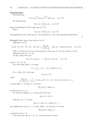 96 CAP´ITULO 3. FUNC¸ ˜OES CONT´INUAS DEFINIDAS EM ESPAC¸OS M´ETRICOS
Demonstra¸c˜ao:
Denotemos por
αd1(x, y)
(I)
≤ d2(x, y)
(II)
≤ βd1(x, y), x, y ∈ M.
De (I) temos que
d1(x, y) ≤
1
α
d2(x, y), x, y ∈ M.
Logo, da proposi¸c˜ao (3.4.2), segue que d2 d1.
Como
d2(x, y) ≤ βd1(x, y), x, y ∈ M,
da proposi¸c˜ao (3.4.2), segue que d1 d2, portanto d1 ∼ d2, como quer´ıamos demonstrar.
Exemplo 3.4.4 Seja d uma m´etrica em M.
Deﬁnamos em M:
d1, d2 : M × M → R por d1(x, y)
.
=
d(x, y)
1 + d(x, y)
, d2(x, y)
.
= min{1, d(x, y)}, x, y ∈ M.
Pode-se mostrar (ser´a como exerc´ıcio para o leitor) que d1 e d2 s˜ao m´etricas em M.
Aﬁrmamos que d1 ∼ d ∼ d2.
De fato, observemos que
d1(x, y) ≤ d(x, y), e d2(x, y) ≤ d(x, y), x, y ∈ M,
logo d d1 e d d2.
Por outro lado, dado ε  0 sejam
δ1
.
=
ε
1 + ε
 0 e δ2
.
= min{1, ε}  0.
Se x ∈ Bd1 (a; δ1) temos que
d1(x, a)  δ1
assim
d(x, a)
1 + d(x, a)

ε
1 + ε
⇐⇒ d(x, a)[1 + ε]  ε[1 + d(x, a)] ⇐⇒ d(x, a)  ε,
ou seja, dado ε  0 existe δ1  0 tal que
Bd1 (a; δ1) ⊆ Bd(a; ε),
mostrando que d1 d.
De modo semelhante, se x ∈ Bd2 (a; δ2) temos que
d2(x, a)  δ2 ≤ 1.
Logo d2(x, a)  1 e assim
d(x, a) = d2(x, a)  min{1, ε}  ε
que implicar´a que d(x, a)  ε, ou seja, dado ε  0 existe δ2  0 tal que
Bd2 (a; δ2) ⊆ Bd(a; ε),
mostrando que d2 d.
Com isto temos que d1 ∼ d ∼ d2, como quer´ıamos mostrar.
 