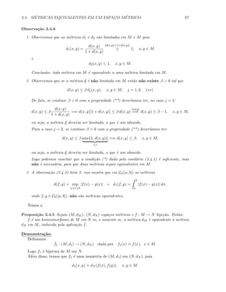 3.4. M´ETRICAS EQUIVALENTES EM UM ESPAC¸O M´ETRICO 97
Observa¸c˜ao 3.4.6
1. Observemos que as m´etricas d1 e d2 s˜ao limitadas em M × M pois
d1(x, y) =
d(x, y)
1 + d(x, y)
[d(x,y)≤1+d(x,y)]
≤ 1, x, y ∈ M
e
d2(x, y) ≤ 1, x, y ∈ M.
Conclus˜ao: toda m´etrica em M ´e equivalente a uma m´etrica limitada em M.
2. Observemos que se a m´etrica d ´e n˜ao limitada em M ent˜ao n˜ao existe β  0 tal que
d(x, y) ≤ β dj(x, y), x, y ∈ M, j = 1, 2. (∗∗)
De fato, se existisse β  0 com a propriedade (**) dever´ıamos ter, no caso j = 1:
d(x, y) ≤ β
d(x, y)
1 + d(x, y)
=⇒ d(x, y)[1 + d(x, y)] ≤ β d(x, y)
[x=y]
=⇒ d(x, y) ≤ β − 1, x, y ∈ M,
ou seja, a m´etrica d deveria ser limitada, o que ´e um absurdo.
Para o caso j = 2, se existisse β  0 com a propriedade (**) dever´ıamos ter:
d(x, y) ≤ β min{1, d(x, y)}
≤1
=⇒ d(x, y) ≤ β, x, y ∈ M,
ou seja, a m´etrica d deveria ser limitada, o que ´e um absurdo.
Logo podemos concluir que a condi¸c˜ao (*) dada pelo corol´ario (3.4.1) ´e suﬁciente, mas
n˜ao ´e necess´aria, para que duas m´etricas sejam equivalentes em M.
3. A observa¸c˜ao (3.4.3) item 2. nos mostra que em C0([a, b]) as m´etricas
d(f, g) = sup
a≤x≤b
|f(x) − g(x)| e d1(f, g) =
b
a
|f(x) − g(x)| dx,
onde f, g ∈ C0([a, b]), n˜ao s˜ao m´etricas equivalentes.
Temos a
Proposi¸c˜ao 3.4.5 Sejam (M, dM ), (N, dN ) espa¸cos m´etricos e f : M → N bije¸c˜ao. Ent˜ao:
f ´e um homeomorﬁsmo de M em N se, e somente se, a m´etrica dM ´e equivalente `a m´etrica
dN em M, induzida pela aplica¸c˜ao f.
Demonstra¸c˜ao:
Deﬁnamos
f1 : (M, d1) → (N, dN ) dada por f1(x)
.
= f(x), x ∈ M.
Logo f1 ´e bijetora de M em N.
Al´em disso, temos que f1 ´e uma isometria de (M, d1) em (N, dN ), pois
d1(x, y)
.
= dN (f(x), f(y)), x, y ∈ M.
 