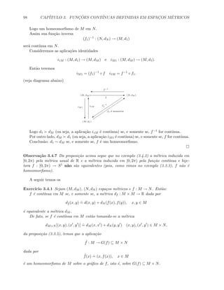 98 CAP´ITULO 3. FUNC¸ ˜OES CONT´INUAS DEFINIDAS EM ESPAC¸OS M´ETRICOS
Logo um homeomorﬁsmo de M em N.
Assim sua fun¸c˜ao inversa
(f1)−1
: (N, dN ) → (M, d1)
ser´a cont´ınua em N.
Consideremos as aplica¸c˜oes identidades
i1M : (M, d1) → (M, dM ) e iM1 : (M, dM ) → (M, d1).
Ent˜ao teremos
iM1 = (f1)−1
◦ f i1M = f−1
◦ f1.
(veja diagrama abaixo)
E
T Q
(M, dM ) (N, dN )
(M, d1)
i1M
f
f1 ´e isometria
'
C
f−1
f−1
1
c
iM1
Logo d1 dM (ou seja, a aplica¸c˜ao i1M ´e cont´ınua) se, e somente se, f−1 for cont´ınua.
Por outro lado, dM d1 (ou seja, a aplica¸c˜ao iM1 ´e cont´ınua) se, e somente se, f for cont´ınua.
Conclus˜ao: d1 ∼ dM se, e somente se, f ´e um homeomorﬁsmo.
Observa¸c˜ao 3.4.7 Da proposi¸c˜ao acima segue que no exemplo (3.4.2) a m´etrica induzida em
[0, 2π) pela m´etrica usual de R e a m´etrica induzida em [0, 2π) pela fun¸c˜ao cont´ınua e bije-
tora f : [0, 2π) → S1 n˜ao s˜ao equivalentes (pois, como vimos no exemplo (3.3.3), f n˜ao ´e
homeomorﬁsmo).
A seguir temos os
Exerc´ıcio 3.4.1 Sejam (M, dM ), (N, dN ) espa¸cos m´etricos e f : M → N. Ent˜ao:
f ´e cont´ınua em M se, e somente se, a m´etrica df : M × M → R dada por
df (x, y)
.
= d(x, y) + dN (f(x), f(y)), x, y ∈ M
´e equivalente a m´etrica dM .
De fato, se f ´e cont´ınua em M ent˜ao tomando-se a m´etrica
dM×N [(x, y), (x , y )]
.
= dM (x, x ) + dN (y, y ) (x, y), (x , y ) ∈ M × N,
da proposi¸c˜ao (3.3.5), temos que a aplica¸c˜ao
˜f : M → G(f) ⊆ M × N
dada por
˜f(x)
.
= (x, f(x)), x ∈ M
´e um homeomorﬁsmo de M sobre o gr´aﬁco de f, isto ´e, sobre G(f) ⊆ M × N.
 