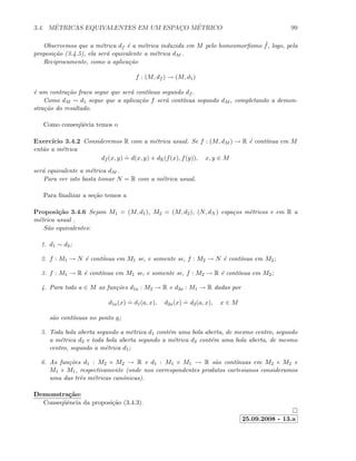 3.4. M´ETRICAS EQUIVALENTES EM UM ESPAC¸O M´ETRICO 99
Observemos que a m´etrica df ´e a m´etrica induzida em M pelo homeomorﬁsmo ˜f, logo, pela
proposi¸c˜ao (3.4.5), ela ser´a equivalente a m´etrica dM .
Reciprocamente, como a aplica¸c˜ao
f : (M, df ) → (M, d1)
´e um contra¸c˜ao fraca segue que ser´a cont´ınua segundo df .
Como dM ∼ d1 segue que a aplica¸c˜ao f ser´a cont´ınua segundo dM , completando a demon-
stra¸c˜ao do resultado.
Como conseq¨uˆecia temos o
Exerc´ıcio 3.4.2 Consideremos R com a m´etrica usual. Se f : (M, dM ) → R ´e cont´ınua em M
ent˜ao a m´etrica
df (x, y)
.
= d(x, y) + dR(f(x), f(y)), x, y ∈ M
ser´a equivalente a m´etrica dM .
Para ver isto basta tomar N = R com a m´etrica usual.
Para ﬁnalizar a se¸c˜ao temos a
Proposi¸c˜ao 3.4.6 Sejam M1 = (M, d1), M2 = (M, d2), (N, dN ) espa¸cos m´etricos e em R a
m´etrica usual .
S˜ao equivalentes:
1. d1 ∼ d2;
2. f : M1 → N ´e cont´ınua em M1 se, e somente se, f : M2 → N ´e cont´ınua em M2;
3. f : M1 → R ´e cont´ınua em M1 se, e somente se, f : M2 → R ´e cont´ınua em M2;
4. Para todo a ∈ M as fun¸c˜oes d1a : M2 → R e d2a : M1 → R dadas por
d1a(x)
.
= d1(a, x), d2a(x)
.
= d2(a, x), x ∈ M
s˜ao cont´ınuas no ponto a;
5. Toda bola aberta segundo a m´etrica d1 cont´em uma bola aberta, de mesmo centro, segundo
a m´etrica d2 e toda bola aberta segundo a m´etrica d2 cont´em uma bola aberta, de mesmo
centro, segundo a m´etrica d1;
6. As fun¸c˜oes d1 : M2 × M2 → R e d1 : M1 × M1 → R s˜ao cont´ınuas em M2 × M2 e
M1 × M1, respectivamente (onde nos correspondentes produtos cartesianos consideramos
uma das trˆes m´etricas canˆonicas).
Demonstra¸c˜ao:
Conseq¨uˆencia da proposi¸c˜ao (3.4.3).
25.09.2008 - 13.a
 