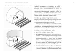 Projeto CAPES-MinC – “Pró-Cultura”: Arquiteturas para um Brasil musical 49
Figura 33 – Formas curvas eo motivo pelo qual devem ser evitadas
Medidas para redução de ruído
Comumente chama-se ruído ao som indesejável, que prejudica o de-
sempenho de uma atividade ou, durante o descanso, compromete o
conforto. Uma vez definida uma sala a ser adaptada, é necessária uma
análise da existência de ruído. Há fontes de ruído na própria escola que
podem ser reduzidas a um mínimo aceitável. Outras, inevitáveis (como
o trânsito) requerem um tratamento no invólucro da sala.
Ruídos gerados na própria sala
Um ruído encontrado em muitas salas é aquele provocado pelas pernas
metálicas de carteiras e cadeiras escolares sobre o piso. Pode ser bastan-
te reduzido mediante colocação de pés em borracha.
Ventiladores ou circuladores de ar são outra fonte de ruídos muito
comum; um fato a considerar é que são pouco efetivos na atenuação da
sensação de calor. Medidas de desempenho térmico integradas à arqui-
tetura, tratadas em item específico abaixo, são bastante mais eficientes.
Ruídos gerados fora da sala,
mas no edifício da escola
» Sala em piso superior: se houver outra sala num piso superior, é
possível que se escute o ruído de passos ou móveis sendo arrastados,
mesmo com pés de borracha sobre as carteiras e cadeiras. Se são
ouvidos passos, recomenda-se a instalação de um forro em gesso,
suspenso da laje por tirantes flexíveis, sem interrupção para coloca-
ção de luminárias, e unido às paredes por massa de gesso aplicada
com colher ou mediante uma fita adesiva estanque e flexível, que
não resseque, própria para isolamento acústico (Figura 34).
» Instalações sanitárias: este ruído é de solução mais difícil, especial-
mente se houver um sanitário com parede hidráulica contígua com
a sala. Existe a possibilidade de acoplamento flexível de pias e vasos
 