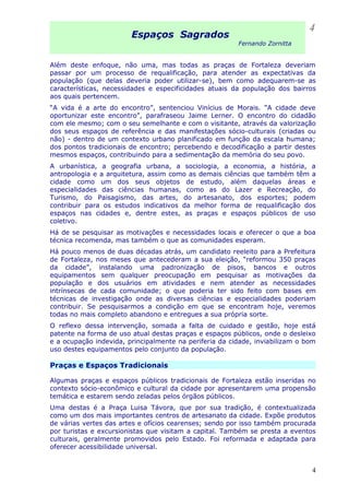 Espaços Sagrados
Fernando Zornitta
Além deste enfoque, não uma, mas todas as praças de Fortaleza deveriam
passar por um processo de requalificação, para atender as expectativas da
população (que delas deveria poder utilizar-se), bem como adequarem-se as
características, necessidades e especificidades atuais da população dos bairros
aos quais pertencem.
“A vida é a arte do encontro”, sentenciou Vinícius de Morais. “A cidade deve
oportunizar este encontro”, parafraseou Jaime Lerner. O encontro do cidadão
com ele mesmo; com o seu semelhante e com o visitante, através da valorização
dos seus espaços de referência e das manifestações sócio-culturais (criadas ou
não) - dentro de um contexto urbano planificado em função da escala humana;
dos pontos tradicionais de encontro; percebendo e decodificação a partir destes
mesmos espaços, contribuindo para a sedimentação da memória do seu povo.
A urbanística, a geografia urbana, a sociologia, a economia, a história, a
antropologia e a arquitetura, assim como as demais ciências que também têm a
cidade como um dos seus objetos de estudo, além daquelas áreas e
especialidades das ciências humanas, como as do Lazer e Recreação, do
Turismo, do Paisagismo, das artes, do artesanato, dos esportes; podem
contribuir para os estudos indicativos da melhor forma de requalificação dos
espaços nas cidades e, dentre estes, as praças e espaços públicos de uso
coletivo.
Há de se pesquisar as motivações e necessidades locais e oferecer o que a boa
técnica recomenda, mas também o que as comunidades esperam.
Há pouco menos de duas décadas atrás, um candidato reeleito para a Prefeitura
de Fortaleza, nos meses que antecederam a sua eleição, “reformou 350 praças
da cidade”, instalando uma padronização de pisos, bancos e outros
equipamentos sem qualquer preocupação em pesquisar as motivações da
população e dos usuários em atividades e nem atender as necessidades
intrínsecas de cada comunidade; o que poderia ter sido feito com bases em
técnicas de investigação onde as diversas ciências e especialidades poderiam
contribuir. Se pesquisarmos a condição em que se encontram hoje, veremos
todas no mais completo abandono e entregues a sua própria sorte.
O reflexo dessa intervenção, somada a falta de cuidado e gestão, hoje está
patente na forma de uso atual destas praças e espaços públicos, onde o desleixo
e a ocupação indevida, principalmente na periferia da cidade, inviabilizam o bom
uso destes equipamentos pelo conjunto da população.
Praças e Espaços Tradicionais
Algumas praças e espaços públicos tradicionais de Fortaleza estão inseridas no
contexto sócio-econômico e cultural da cidade por apresentarem uma propensão
temática e estarem sendo zeladas pelos órgãos públicos.
Uma destas é a Praça Luisa Távora, que por sua tradição, é contextualizada
como um dos mais importantes centros de artesanato da cidade. Expõe produtos
de várias vertes das artes e ofícios cearenses; sendo por isso também procurada
por turistas e excursionistas que visitam a capital. Também se presta a eventos
culturais, geralmente promovidos pelo Estado. Foi reformada e adaptada para
oferecer acessibilidade universal.
4
4
 
