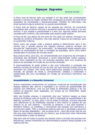 Espaços Sagrados
Fernando Zornitta
A Praça José de Alencar pela sua tradição é um dos pólos das manifestações
públicas e culturais da cidade, também têm conseguido se manter de certa forma
protegidos da encampação e descaracterização. Também foi reformada, mas
ainda apresenta alguns problemas no quesito acessibilidade.
A Praça José de Alencar, apesar de ter passado por reforma, foi novamente
encampada pelo comércio informal e apresenta barreiras nela própria e no seu
entorno, o que impede a acessibilidade e o bom uso. Algumas destas barreiras
causadas pelo comércio, são autorizadas pelo próprio poder público.
A Praça da Sé, que depois de seis anos de uma ação civil pública, conseguiu ser
liberada do comércio ambulante, mas este apenas mudou-se de endereço, para
os quarteirões lindeiros.
Assim como nas praças, onde a postura pública é determinante para o seu
correto uso, a grande maioria dos espaços públicos, pode-se começar um
processo de “regeneração”, de preservação, de adequação destes espaços para
atender as necessidades de lazer e recreação da população, assim como serem
considerados no processo de inclusão social.
Essa postura deve, para isso, ser complementada com programas de animação e
orientação das atividades recreativas a serem desenvolvidas nestes espaços;
assim como necessário se faz, um processo educativo para uma mudança de
postura da sociedade em função da sua correta utilização.
É responsabilidade do poder público e das suas instituições, a condução das
políticas corretas de controle do uso do solo nas suas diversas funções humanas
presentes nas cidades. Para tanto, deve desenvolver projetos e programas de
inclusão, de geração de renda e, principalmente, voltados à urbanidade e
solidariedade dos seus concidadãos em função da convivência harmônica nas
cidades.
Acessibilidade e o Desenho Universal
Outros importantes componentes em quaisquer iniciativas de requalificação dos
espaços públicos são: ater-se a legislação e as normas de acessibilidade das
pessoas com deficiência, uma vez que todas as edificações públicas e de uso
coletivo já deveriam estar adaptadas, em função da Lei 5296/2004, desde
meados de 2007.
Além das funções urbanas, é importante citar que “nenhum espaço ou praça
pública de Fortaleza está em acordo ao 100% à legislação de acessibilidade e do
desenho universal”, ou seja, para o uso de todas as pessoas, inclusive daquelas
com deficiências ou de mobilidade reduzida e nem mesmo os prédios de uso
coletivo ou as vias públicas – incluindo os passeios; o que está trazendo o
Ministério Público, as entidades e movimentos das pessoas com deficiência a
promoverem ações, TACs e audiências públicas para que a sociedade e governos
façam as devidas adaptações – sob as penas da lei - para não privar-lhes do uso
dos seus mais nobres espaços de uso coletivo, que já deveriam estar oferecendo
a acessibilidade a todas as pessoas.
Este item está em todas as pautas dos debates sobre a inclusão das pessoas com
deficiências, sempre lembrando aos administradores públicos dessa questão e da
vigência das leis.
5
5
 