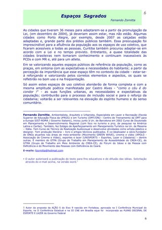 Espaços Sagrados
Fernando Zornitta
As cidades que tiveram 36 meses para adaptarem-se a partir da promulgação da
Lei, (em dezembro de 2004), já deveriam assim estar, mas não estão. Algumas
cidades como Porto Alegre, por exemplo, desde 2007 as calçadas estão
adaptadas e, grande parte dos prédios públicos também. Essa preocupação foi
imprescindível para a afluência da população aos os espaços de uso coletivo, que
ficaram acessíveis a todas as pessoas. Curitiba também procurou adaptar-se em
acordo com a Lei e no tempo previsto. Entretanto, a quase totalidade das
cidades brasileiras nem tomaram conhecimento e continuam inacessíveis às
PCDs e com MR e, até para um atleta.
Em se valorizando aqueles espaços públicos de referência da população, como as
praças, em sintonia com as expectativas e necessidades do habitante; a partir da
percepção da importância que esse espaço têm no contexto da cidade - estar-se-
á reforçando e valorizando pelos corretos elementos e aspectos, os quais se
refletirão no bom uso e na freqüentação.
Só assim estes espaços de uso coletivo atenderão de forma completa e com a
mesma amplitude poética manifestada por Castro Alves - “como o céu é do
condor !” - as suas funções urbanas, as necessidades e expectativas da
população; contribuirão para o processo de inclusão social e para o reforço da
cidadania; voltarão a ser relevantes na elevação do espírito humano e do senso
comunitário.
_____________________________________
Fernando Zornitta, Ambientalista, Arquiteto e Urbanista, Especialista em Lazer e Recreação (Escola
Superior de Educação Física da UFRGS) e em Turismo (OMT/ONU - Centro de Treinamento da OMT para
a Europa SIST-ROMA / Governo Italiano), iniciou junto à Un. de Barcelona em 2002 Curso de Doutorado
em Planejamento e Desenvolvimento Regional (com foco no turismo e proj. de pesquisa na América
Latina e Caribe). Também, fez Estágio de Aperfeiçoamento em Planejamento Turístico na Un. de Messina
– Itália. Tem Curso de Técnico de Realização Audiovisual e desenvolve atividades como artista plástico e
designer. Tem produção literária – livro e artigos técnicos publicados. É co-idealizador e sócio-fundador
de ONGs atuantes nas áreas de meio-ambiente (Movimento GREEN WAVE), cinema e vídeo (APOLO -
Associação de Cinema e Vídeo), esportes e lazer (UNISPORTS – Esportes, Lazer e Cidadania) – dentre
outras. É membro do GTPA (Grupo de Trabalho em Planejamento da Acessibilidade do CREA-CE), do
GTMA (Grupo de Trabalho em Meio Ambiente do CREA-CE), do Fórum do Idoso e da Pessoa com
Deficiência e do Movimento das Pessoas com Deficiência do Ceará.
E-mails: fzornitta@hotmail.com
O autor autorizará a publicação do texto para fins educativos e de difusão das idéias. Solicitação
através do e-mail acima, na versão word.1
1 Autor da proposta da AÇÃO 5 do Eixo 9 nascida em Fortaleza, aprovada na I Conferência Municipal do
Esporte, na II Conferência Estadual e na III CNE em Brasília eque foi incorporada ao PLANO DECENAL DE
ESPORTE E LAZER do Governo Federal
6
6
 