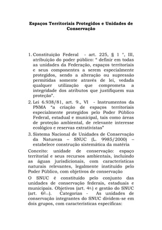 Espaços Territoriais Protegidos e Unidades de Conservação<br />Constituição Federal  - art. 225, § 1 °, III, atribuição do poder público: “ definir em todas as unidades da Federação, espaços territoriais e seus componentes a serem especialmente protegidos, sendo a alteração ou supressão permitidas somente através de lei, vedada qualquer utilização que comprometa a integridade dos atributos que justifiquem sua proteção”.<br />Lei 6.938/81, art. 9., VI  - Instrumentos da PNMA “a criação de espaços territoriais especialmente protegidos pelo Poder Público Federal, estadual e municipal, tais como áreas de proteção ambiental, de relevante interesse ecológico e reservas extrativistas”<br />Sistema Nacional de Unidades de Conservação da Natureza – SNUC (L. 9985/2000) – estabelece construção sistemática da matéria<br />Conceito: unidade de conservação: espaço territorial e seus recursos ambientais, incluindo as águas jurisdicionais, com características naturais relevantes, legalmente instituído pelo Poder Público, com objetivos de conservação<br />O SNUC é constituído pelo conjunto das unidades de conservação federais, estaduais e municipais. Objetivos (art. 4o ) e gestão do SNUC (art. 60 ).  Categorias -  As unidades de conservação integrantes do SNUC dividem-se em dois grupos, com características específicas:<br />a) Unidades de Proteção Integral - preservar a natureza, sendo admitido apenas o uso indireto dos seus recursos naturais<br />Unidades de Uso Sustentável - compatibilizar a conservação da natureza com o uso sustentável de parcela dos seus recursos naturais<br />Unidades de Proteção Integral:<br />I - Estação Ecológica: preservação da natureza e a realização de pesquisas científicas; posse e domínio públicos; pesquisa científica depende de autorização prévia do órgão responsável<br />II - Reserva Biológica: preservação integral da biota e demais atributos naturais existentes em seus limites, sem interferência humana direta ou modificações ambientais, excetuando-se as medidas de recuperação de seus ecossistemas alterados e as ações de manejo necessárias para recuperar e preservar o equilíbrio natural, a diversidade biológica e os processos ecológicos naturais; posse e domínio públicos; proibida a visitação pública, exceto aquela com objetivo educacional, de acordo com regulamento específico<br />III - Parque Nacional: preservação de ecossistemas naturais de grande relevância ecológica e beleza cênica, possibilitando a realização de pesquisas científicas e o desenvolvimento de atividades de educação e interpretação ambiental, de recreação em contato com a natureza e de turismo ecológico; posse e domínio públicos<br />IV - Monumento Natural: preservar sítios naturais raros, singulares ou de grande beleza cênica; pode ser constituído por áreas particulares, desde que seja possível compatibilizar os objetivos da unidade com a utilização da terra e dos recursos naturais do local pelos proprietários<br />V - Refúgio de Vida Silvestre: proteger ambientes naturais onde se asseguram condições para a existência ou reprodução de espécies ou comunidades da flora local e da fauna residente ou migratória; pode ser constituído por áreas particulares, desde que seja possível compatibilizar os objetivos da unidade com a utilização da terra e dos recursos naturais do local pelos proprietários<br />Unidades de Uso Sustentável:<br />I - Área de Proteção Ambiental: área em geral extensa, com um certo grau de ocupação humana, dotada de atributos abióticos, bióticos, estéticos ou culturais especialmente importantes para a qualidade de vida e o bem-estar das populações humanas, e tem como objetivos básicos proteger a diversidade biológica, disciplinar o processo de ocupação e assegurar a sustentabilidade do uso dos recursos naturais; constituída por terras públicas ou privadas<br />II - Área de Relevante Interesse Ecológico: área em geral de pequena extensão, com pouca ou nenhuma ocupação humana, com características naturais extraordinárias ou que abriga exemplares raros da biota regional, e tem como objetivo manter os ecossistemas naturais de importância regional ou local e regular o uso admissível dessas áreas, de modo a compatibilizá-lo com os objetivos de conservação da natureza; constituída por terras públicas ou privadas.;<br />III - Floresta Nacional: área com cobertura florestal de espécies predominantemente nativas e tem como objetivo básico o uso múltiplo sustentável dos recursos florestais e a pesquisa científica, com ênfase em métodos para exploração sustentável de florestas nativas; posse e domínio públicos; admitida a permanência de populações tradicionais que a habitam quando de sua criação; pesquisa é permitida e incentivada.<br />IV - Reserva Extrativista; área utilizada por populações extrativistas tradicionais, cuja subsistência baseia-se no extrativismo e, complementarmente, na agricultura de subsistência e na criação de animais de pequeno porte, e tem como objetivos básicos proteger os meios de vida e a cultura dessas populações, e assegurar o uso sustentável dos recursos naturais da unidade; de domínio público, com uso concedido às populações extrativistas tradicionais; proibidas a exploração de recursos minerais e a caça amadorística ou profissional; exploração comercial de recursos madeireiros só será admitida em bases sustentáveis<br />V - Reserva de Fauna: área natural com populações animais de espécies nativas, terrestres ou aquáticas, residentes ou migratórias, adequadas para estudos técnico-científicos sobre o manejo econômico sustentável de recursos faunísticos; posse e domínio públicos; proibido o exercício da caça amadorística ou profissional<br />VI – Reserva de Desenvolvimento Sustentável: área natural que abriga populações tradicionais, cuja existência baseia-se em sistemas sustentáveis de exploração dos recursos naturais, desenvolvidos ao longo de gerações e adaptados às condições ecológicas locais e que desempenham um papel fundamental na proteção da natureza e na manutenção da diversidade biológica; domínio público<br />* objetivo básico preservar a natureza e, ao mesmo tempo, assegurar as condições e os meios necessários para a reprodução e a melhoria dos modos e da qualidade de vida e exploração dos recursos naturais das populações tradicionais<br />VII - Reserva Particular do Patrimônio Natural: área privada, gravada com perpetuidade, com o objetivo de conservar a diversidade biológica.<br />