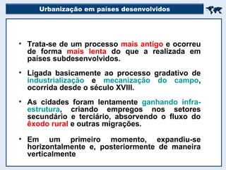 Urbanização em países desenvolvidos

• Trata-se de um processo mais antigo e ocorreu
de forma mais lenta do que a realizada em
países subdesenvolvidos.
• Ligada basicamente ao processo gradativo de
industrialização e mecanização do campo,
ocorrida desde o século XVIII.
• As cidades foram lentamente ganhando infra-
estrutura, criando empregos nos setores
secundário e terciário, absorvendo o fluxo do
êxodo rural e outras migrações.
• Em um primeiro momento, expandiu-se
horizontalmente e, posteriormente de maneira
verticalmente
 