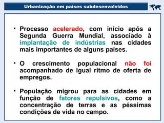 Urbanização em países subdesenvolvidos

• Processo acelerado, com início após a
Segunda Guerra Mundial, associado à
implantação de indústrias nas cidades
mais importantes de alguns países.
• O crescimento populacional não foi
acompanhado de igual ritmo de oferta de
empregos.
• População migrou para as cidades em
função de fatores repulsivos, como a
concentração de terras e as péssimas
condições de vida no campo.
 