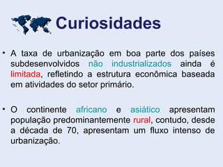 Curiosidades
• A taxa de urbanização em boa parte dos países
subdesenvolvidos não industrializados ainda é
limitada, refletindo a estrutura econômica baseada
em atividades do setor primário.
• O continente africano e asiático apresentam
população predominantemente rural, contudo, desde
a década de 70, apresentam um fluxo intenso de
urbanização.

 