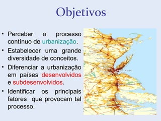 Objetivos
• Perceber o processo
contínuo de urbanização.
• Estabelecer uma grande
diversidade de conceitos.
• Diferenciar a urbanização
em países desenvolvidos
e subdesenvolvidos.
• Identificar os principais
fatores que provocam tal
processo.
 