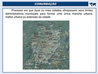 CONURBAÇÃOCONURBAÇÃO

Processo em que duas ou mais cidades ultrapassam seus limites
administrativos municipais para formar uma única mancha urbana,
malha urbana ou extensão da cidade.
 