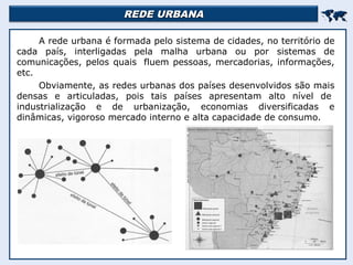 REDE URBANAREDE URBANA

A rede urbana é formada pelo sistema de cidades, no território de
cada país, interligadas pela malha urbana ou por sistemas de
comunicações, pelos quais fluem pessoas, mercadorias, informações,
etc.
Obviamente, as redes urbanas dos países desenvolvidos são mais
densas e articuladas, pois tais países apresentam alto nível de
industrialização e de urbanização, economias diversificadas e
dinâmicas, vigoroso mercado interno e alta capacidade de consumo.
 