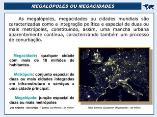 MEGALÓPOLES OU MEGACIDADESMEGALÓPOLES OU MEGACIDADES

As megalópoles, megacidades ou cidades mundiais são
caracterizadas como a integração política e espacial de duas ou
mais metrópoles, constituindo, assim, uma mancha urbana
aparentemente contínua, caracterizando também um processo
de conurbação.
Blue Banana (European Megalopolis) - 85 millionLos Angeles - San Diego - Tijuana, US/Mexico - 24 million
Megacidade: qualquer cidade
com mais de 10 milhões de
habitantes.
Metrópole: conjunto espacial de
duas ou mais cidades integradas
em infra-estrutura e serviços a
uma cidade principal.
Megalópole: junção espacial de
duas ou mais metrópoles
 