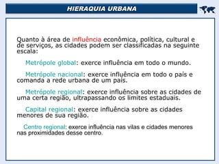 HIERAQUIA URBANAHIERAQUIA URBANA

Quanto à área de influência econômica, política, cultural e
de serviços, as cidades podem ser classificadas na seguinte
escala:
Metrópole global: exerce influência em todo o mundo.
Metrópole nacional: exerce influência em todo o país e
comanda a rede urbana de um país.
Metrópole regional: exerce influência sobre as cidades de
uma certa região, ultrapassando os limites estaduais.
Capital regional: exerce influência sobre as cidades
menores de sua região.
Centro regional: exerce influência nas vilas e cidades menores
nas proximidades desse centro.
 