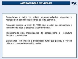 URBANIZAÇÃO NO BRASILURBANIZAÇÃO NO BRASIL

Semelhante a todos os países subdesenvolvidos: explosiva e
realizada em condições precárias de infra-estrutura.
Processo iniciado a partir de 1930 com a crise na cafeicultura e
intensificado após a Segunda Guerra Mundial.
Impulsionada pela mecanização da agropecuária e estrutura
fundiária concentrada.
Expulsando em massa o trabalhador rural que passou a ver na
cidade a chance de uma vida melhor.
 