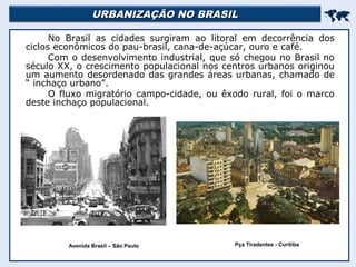 URBANIZAÇÃO NO BRASILURBANIZAÇÃO NO BRASIL

No Brasil as cidades surgiram ao litoral em decorrência dos
ciclos econômicos do pau-brasil, cana-de-açúcar, ouro e café.
Com o desenvolvimento industrial, que só chegou no Brasil no
século XX, o crescimento populacional nos centros urbanos originou
um aumento desordenado das grandes áreas urbanas, chamado de
“ inchaço urbano”.
O fluxo migratório campo-cidade, ou êxodo rural, foi o marco
deste inchaço populacional.
Avenida Brasil – São Paulo Pça Tiradentes - Curitiba
 