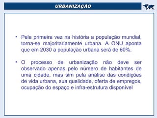 URBANIZAÇÃOURBANIZAÇÃO

• Pela primeira vez na história a população mundial,
torna-se majoritariamente urbana. A ONU aponta
que em 2030 a população urbana será de 60%.
• O processo de urbanização não deve ser
observado apenas pelo número de habitantes de
uma cidade, mas sim pela análise das condições
de vida urbana, sua qualidade, oferta de empregos,
ocupação do espaço e infra-estrutura disponível
 
