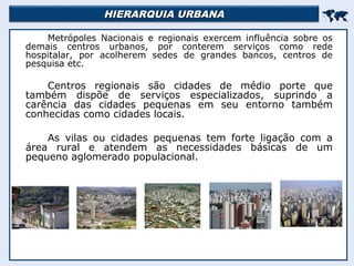 HIERARQUIA URBANAHIERARQUIA URBANA

Metrópoles Nacionais e regionais exercem influência sobre os
demais centros urbanos, por conterem serviços como rede
hospitalar, por acolherem sedes de grandes bancos, centros de
pesquisa etc.
Centros regionais são cidades de médio porte que
também dispõe de serviços especializados, suprindo a
carência das cidades pequenas em seu entorno também
conhecidas como cidades locais.
As vilas ou cidades pequenas tem forte ligação com a
área rural e atendem as necessidades básicas de um
pequeno aglomerado populacional.
 