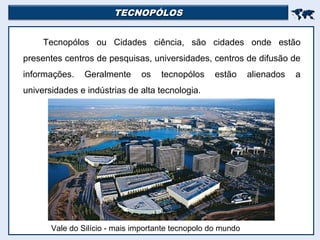 TECNOPÓLOSTECNOPÓLOS

Tecnopólos ou Cidades ciência, são cidades onde estão
presentes centros de pesquisas, universidades, centros de difusão de
informações. Geralmente os tecnopólos estão alienados a
universidades e indústrias de alta tecnologia.
Vale do Silício - mais importante tecnopolo do mundo
 