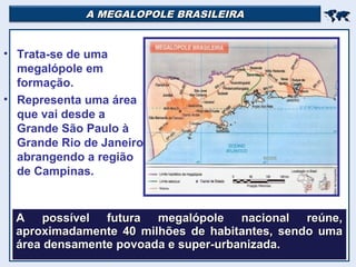 A MEGALOPOLE BRASILEIRAA MEGALOPOLE BRASILEIRA

• Trata-se de uma
megalópole em
formação.
• Representa uma área
que vai desde a
Grande São Paulo à
Grande Rio de Janeiro,
abrangendo a região
de Campinas.
A possível futura megalópole nacional reúne,A possível futura megalópole nacional reúne,
aproximadamente 40 milhões de habitantes, sendo umaaproximadamente 40 milhões de habitantes, sendo uma
área densamente povoada e super-urbanizada.área densamente povoada e super-urbanizada.
 