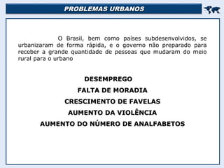 PROBLEMAS URBANOSPROBLEMAS URBANOS

O Brasil, bem como países subdesenvolvidos, se
urbanizaram de forma rápida, e o governo não preparado para
receber a grande quantidade de pessoas que mudaram do meio
rural para o urbano
DESEMPREGODESEMPREGO
FALTA DE MORADIAFALTA DE MORADIA
CRESCIMENTO DE FAVELASCRESCIMENTO DE FAVELAS
AUMENTO DA VIOLÊNCIAAUMENTO DA VIOLÊNCIA
AUMENTO DO NÚMERO DE ANALFABETOSAUMENTO DO NÚMERO DE ANALFABETOS
 