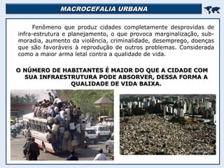 MACROCEFALIA URBANAMACROCEFALIA URBANA

Fenômeno que produz cidades completamente desprovidas de
infra-estrutura e planejamento, o que provoca marginalização, sub-
moradia, aumento da violência, criminalidade, desemprego, doenças
que são favoráveis à reprodução de outros problemas. Considerada
como a maior arma letal contra a qualidade de vida.
O NÚMERO DE HABITANTES É MAIOR DO QUE A CIDADE COMO NÚMERO DE HABITANTES É MAIOR DO QUE A CIDADE COM
SUA INFRAESTRUTURA PODE ABSORVER, DESSA FORMA ASUA INFRAESTRUTURA PODE ABSORVER, DESSA FORMA A
QUALIDADE DE VIDA BAIXA.QUALIDADE DE VIDA BAIXA.
 