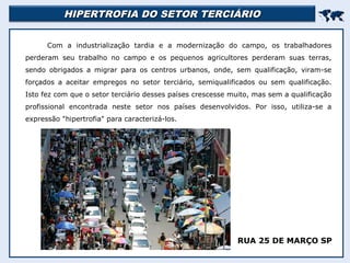 HIPERTROFIA DO SETOR TERCIÁRIOHIPERTROFIA DO SETOR TERCIÁRIO

Com a industrialização tardia e a modernização do campo, os trabalhadores
perderam seu trabalho no campo e os pequenos agricultores perderam suas terras,
sendo obrigados a migrar para os centros urbanos, onde, sem qualificação, viram-se
forçados a aceitar empregos no setor terciário, semiqualificados ou sem qualificação.
Isto fez com que o setor terciário desses países crescesse muito, mas sem a qualificação
profissional encontrada neste setor nos países desenvolvidos. Por isso, utiliza-se a
expressão "hipertrofia" para caracterizá-los.
RUA 25 DE MARÇO SP
 