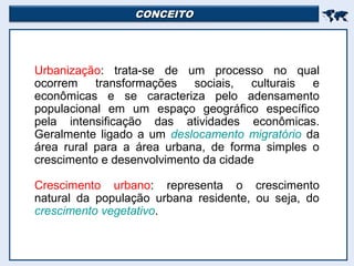 CONCEITOCONCEITO

Urbanização: trata-se de um processo no qual
ocorrem transformações sociais, culturais e
econômicas e se caracteriza pelo adensamento
populacional em um espaço geográfico específico
pela intensificação das atividades econômicas.
Geralmente ligado a um deslocamento migratório da
área rural para a área urbana, de forma simples o
crescimento e desenvolvimento da cidade
Crescimento urbano: representa o crescimento
natural da população urbana residente, ou seja, do
crescimento vegetativo.
 