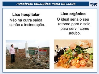 POSSÍVEIS SOLUÇÕES PARA OS LIXOSPOSSÍVEIS SOLUÇÕES PARA OS LIXOS

Lixo hospitalarLixo hospitalar
Não há outra saída
senão a incineração.
Lixo orgânicoLixo orgânico
O ideal seria o seu
retorno para o solo,
para servir como
adubo.
 