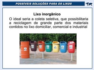 POSSÍVEIS SOLUÇÕES PARA OS LIXOSPOSSÍVEIS SOLUÇÕES PARA OS LIXOS

Lixo inorgânicoLixo inorgânico
O ideal seria a coleta seletiva, que possibilitaria
a reciclagem de grande parte dos materiais
contidos no lixo domiciliar, comercial e industrial
 