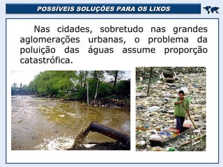 POSSÍVEIS SOLUÇÕES PARA OS LIXOSPOSSÍVEIS SOLUÇÕES PARA OS LIXOS

Nas cidades, sobretudo nas grandes
aglomerações urbanas, o problema da
poluição das águas assume proporção
catastrófica.
 