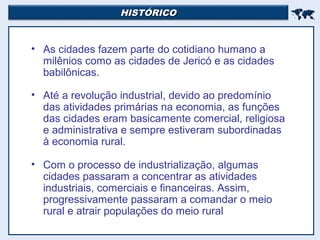 HISTÓRICOHISTÓRICO

• As cidades fazem parte do cotidiano humano a
milênios como as cidades de Jericó e as cidades
babilônicas.
• Até a revolução industrial, devido ao predomínio
das atividades primárias na economia, as funções
das cidades eram basicamente comercial, religiosa
e administrativa e sempre estiveram subordinadas
à economia rural.
• Com o processo de industrialização, algumas
cidades passaram a concentrar as atividades
industriais, comerciais e financeiras. Assim,
progressivamente passaram a comandar o meio
rural e atrair populações do meio rural
 