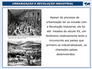 URBANIZAÇÃO E REVOLUÇÃO INDUSTRIALURBANIZAÇÃO E REVOLUÇÃO INDUSTRIAL

Apesar do processo de
urbanização ter se iniciado com
a Revolução Industrial, ele foi
até meados do século XX, um
fenômeno relativamente lento e
circunscrito aos países que
primeiro se industrializaram, os
chamados países
desenvolvidos.
 