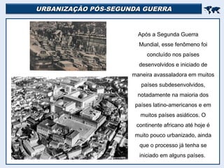 URBANIZAÇÃO PÓS-SEGUNDA GUERRAURBANIZAÇÃO PÓS-SEGUNDA GUERRA

Após a Segunda Guerra
Mundial, esse fenômeno foi
concluído nos países
desenvolvidos e iniciado de
maneira avassaladora em muitos
países subdesenvolvidos,
notadamente na maioria dos
países latino-americanos e em
muitos países asiáticos. O
continente africano até hoje é
muito pouco urbanizado, ainda
que o processo já tenha se
iniciado em alguns países.
 