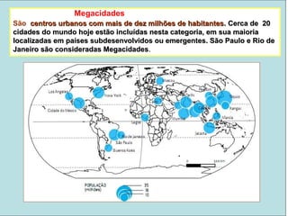 São centros urbanos com mais de dez milhões de habitantescentros urbanos com mais de dez milhões de habitantes.. Cerca de 20Cerca de 20
cidades do mundo hoje estão incluídas nesta categoria, em sua maioriacidades do mundo hoje estão incluídas nesta categoria, em sua maioria
localizadas em países subdesenvolvidos ou emergentes. São Paulo e Rio delocalizadas em países subdesenvolvidos ou emergentes. São Paulo e Rio de
Janeiro são consideradas MegacidadesJaneiro são consideradas Megacidades..
Megacidades
 
