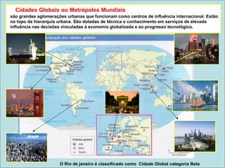 são grandes aglomerações urbanas que funcionam como centros de influência internacional. Estão
no topo da hierarquia urbana. São dotadas de técnica e conhecimento em serviços de elevada
influência nas decisões vinculadas à economia globalizada e ao progresso tecnológico.
O Rio de janeiro é classificado como Cidade Global categoria Beta
Cidades Globais ou Metrópoles Mundiais
 