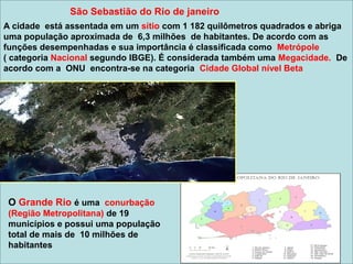 A cidade está assentada em um sítio com 1 182 quilômetros quadrados e abriga
uma população aproximada de 6,3 milhões de habitantes. De acordo com as
funções desempenhadas e sua importância é classificada como Metrópole
( categoria Nacional segundo IBGE). É considerada também uma Megacidade. De
acordo com a ONU encontra-se na categoria Cidade Global nível Beta
O Grande Rio é uma conurbação
(Região Metropolitana) de 19
municípios e possui uma população
total de mais de 10 milhões de
habitantes
São Sebastião do Rio de janeiro
 