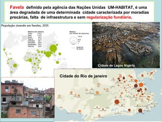 Favela definido pela agência das Nações Unidas UM-HABITAT, é uma
área degradada de uma determinada cidade caracterizada por moradias
precárias, falta de infraestrutura e sem regularização fundiária.
Cidade de Lagos Nigéria
Cidade do Rio de janeiro
 