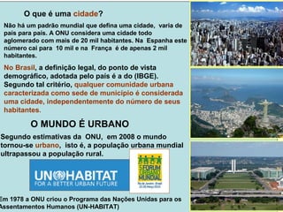Não há um padrão mundial que defina uma cidade, varia de
país para país. A ONU considera uma cidade todo
aglomerado com mais de 20 mil habitantes. Na Espanha este
número cai para 10 mil e na França é de apenas 2 mil
habitantes.
No Brasil, a definição legal, do ponto de vista
demográfico, adotada pelo país é a do (IBGE).
Segundo tal critério, qualquer comunidade urbana
caracterizada como sede de município é considerada
uma cidade, independentemente do número de seus
habitantes.
O que é uma cidade?
Segundo estimativas da ONU, em 2008 o mundo
tornou-se urbano, isto é, a população urbana mundial
ultrapassou a população rural.
O MUNDO É URBANO
Em 1978 a ONU criou o Programa das Nações Unidas para os
Assentamentos Humanos (UN-HABITAT)
 