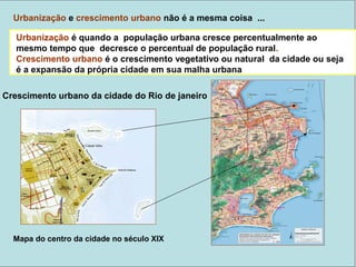 Urbanização e crescimento urbano não é a mesma coisa ...
Urbanização é quando a população da cidade cresce mais do que a rural
Crescimento urbano é o crescimento vegetativo ou natural da cidade ou seja é
a expansão da própria cidade em sua malha urbana
Mapa do centro da cidade no século XIX
Urbanização é quando a população urbana cresce percentualmente ao
mesmo tempo que decresce o percentual de população rural.
Crescimento urbano é o crescimento vegetativo ou natural da cidade ou seja
é a expansão da própria cidade em sua malha urbana
Crescimento urbano da cidade do Rio de janeiro
 