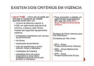 Lei nº 11/82 - «Uma vila só pode ser
elevada à categoria de cidade
quando conte com um:
número de eleitores superior a
8 000, em aglomerado populacional
contínuo, e possua, pelo menos,
metade dos seguintes equipamentos
coletivos:
instalações hospitalares com serviço
de permanência
farmácias
corporação de bombeiros
casa de espetáculos e centro
cultural; museu e biblioteca
instalações de hotelaria
estabelecimento de ensino
preparatório e secundário;
estabelecimento de ensino préprimário e infantários»

Para ascender a cidade um
aglomerado populacional
tem que ser uma APU –
Área Predominantemente
Urbana

Tipologia de Áreas Urbanas para
fins Estatísticos
Composta por três níveis:
APU – Áreas
Predominantemente Urbanas
AMU – Áreas Mediamente
Urbanas
APR – Áreas
Predominantemente Rurais
11

 
