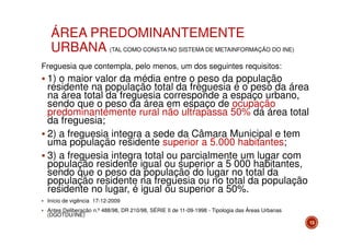 ÁREA PREDOMINANTEMENTE
URBANA (TAL COMO CONSTA NO SISTEMA DE METAINFORMAÇÃO DO INE)
Freguesia que contempla, pelo menos, um dos seguintes requisitos:

1) o maior valor da média entre o peso da população
residente na população total da freguesia e o peso da área
na área total da freguesia corresponde a espaço urbano,
sendo que o peso da área em espaço de ocupação
predominantemente rural não ultrapassa 50% da área total
da freguesia;
2) a freguesia integra a sede da Câmara Municipal e tem
uma população residente superior a 5.000 habitantes;
3) a freguesia integra total ou parcialmente um lugar com
população residente igual ou superior a 5 000 habitantes,
sendo que o peso da população do lugar no total da
população residente na freguesia ou no total da população
residente no lugar, é igual ou superior a 50%.
Início de vigência 17-12-2009
Antes Deliberação n.º 488/98, DR 210/98, SÉRIE II de 11-09-1998 - Tipologia das Áreas Urbanas
(DGOTDU/INE)
13

 