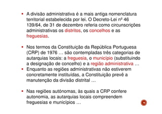 A divisão administrativa é a mais antiga nomenclatura
territorial estabelecida por lei. O Decreto-Lei nº 46
139/64, de 31 de dezembro referia como circunscrições
administrativas os distritos, os concelhos e as
freguesias.
Nos termos da Constituição da República Portuguesa
(CRP) de 1976 … são contempladas três categorias de
autarquias locais: a freguesia, o município (substituindo
a designação de concelho) e a região administrativa …
Enquanto as regiões administrativas não estiverem
concretamente instituídas, a Constituição prevê a
manutenção da divisão distrital …
Nas regiões autónomas, às quais a CRP confere
autonomia, as autarquias locais compreendem
freguesias e municípios …

19

 