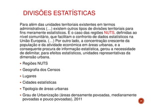 DIVISÕES ESTATÍSTICAS
Para além das unidades territoriais existentes em termos
administrativos (…) existem outros tipos de divisões territoriais para
fins meramente estatísticos. É o caso das regiões NUTS, definidas ao
nível comunitário, que facilitam o confronto de dados estatísticos na
União Europeia. (…) Por outro lado, a concentração crescente da
população e da atividade económica em áreas urbanas, e a
consequente procura de informação estatística, gerou a necessidade
de delimitar, para efeitos estatísticos, unidades representativas da
dimensão urbana.
Regiões NUTS
Geografia dos Censos
Lugares
Cidades estatísticas
Tipologia de áreas urbanas
Grau de Urbanização (áreas densamente povoadas, medianamente
povoadas e pouco povoadas), 2011

21

 