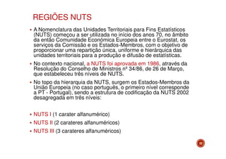 REGIÕES NUTS
A Nomenclatura das Unidades Territoriais para Fins Estatísticos
(NUTS) começou a ser utilizada no início dos anos 70, no âmbito
da então Comunidade Económica Europeia entre o Eurostat, os
serviços da Comissão e os Estados-Membros, com o objetivo de
proporcionar uma repartição única, uniforme e hierárquica das
unidades territoriais para a produção e difusão de estatísticas.
No contexto nacional, a NUTS foi aprovada em 1986, através da
Resolução do Conselho de Ministros nº 34/86, de 26 de Março,
que estabeleceu três níveis de NUTS.
No topo da hierarquia da NUTS, surgem os Estados-Membros da
União Europeia (no caso português, o primeiro nível corresponde
a PT - Portugal), sendo a estrutura de codificação da NUTS 2002
desagregada em três níveis:
NUTS I (1 carater alfanumérico)
NUTS II (2 carateres alfanuméricos)
NUTS III (3 carateres alfanuméricos)
22

 