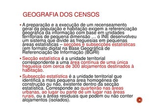 GEOGRAFIA DOS CENSOS
A preparação e a execução de um recenseamento
geral da população e habitação exigem a referenciação
geográfica da informação com base em unidades
territoriais de pequena dimensão … o INE desenvolveu
um sistema que divide as freguesias em pequenas
áreas estatísticas – secções e subsecções estatísticas
(em formato digital na Base Geográfica de
Referenciação de Informação (BGRI)
Secção estatística é a unidade territorial
correspondente a uma área contínua de uma única
freguesia com cerca de 300 alojamentos destinados à
habitação.
Subsecção estatística é a unidade territorial que
identifica a mais pequena área homogénea de
construção ou não, existente dentro da secção
estatística. Corresponde ao quarteirão nas áreas
urbanas, ao lugar ou parte de um lugar nas áreas
rurais, ou a áreas residuais que podem ou não conter
alojamentos (isolados).

26

 