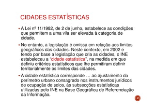 CIDADES ESTATÍSTICAS
A Lei nº 11/1982, de 2 de junho, estabelece as condições
que permitem a uma vila ser elevada à categoria de
cidade.
No entanto, a legislação é omissa em relação aos limites
geográficos das cidades. Neste contexto, em 2002 e
tendo por base a legislação que cria as cidades, o INE
estabeleceu a “cidade estatística”, na medida em que
definiu critérios estatísticos que lhe permitiram definir
territorialmente os limites das cidades.
A cidade estatística corresponde … ao ajustamento do
perímetro urbano consagrado nos instrumentos jurídicos
de ocupação de solos, às subsecções estatísticas
utilizadas pelo INE na Base Geográfica de Referenciação
da Informação.
27

 